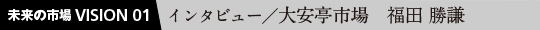 未来の市場VISION 01 インタビュー／大安亭市場 福田 勝謙