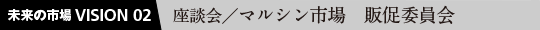 未来の市場VISION 02 座談会／マルシン市場 販促委員会