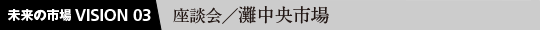 未来の市場VISION 03  座談会／灘中央市場